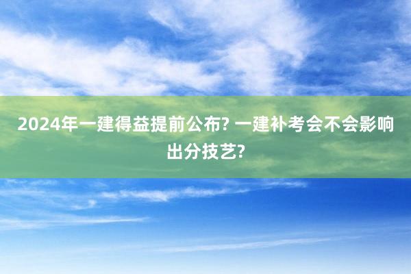 2024年一建得益提前公布? 一建补考会不会影响出分技艺?