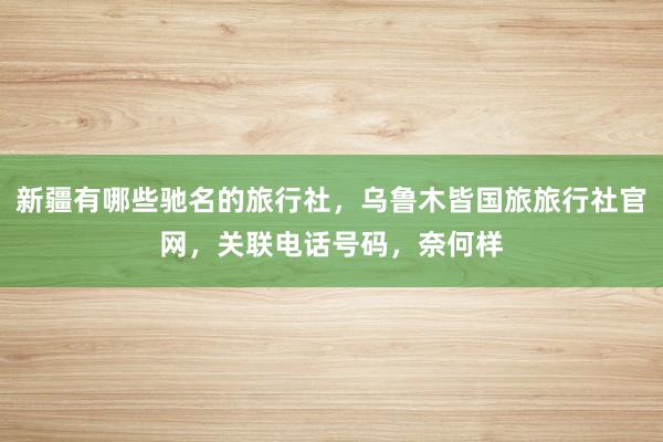 新疆有哪些驰名的旅行社，乌鲁木皆国旅旅行社官网，关联电话号码，奈何样