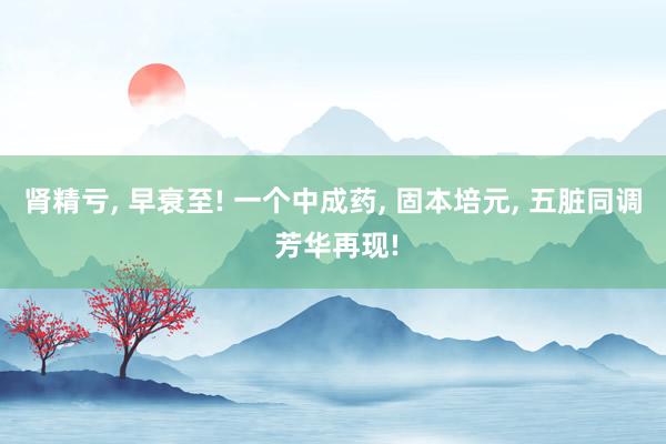 肾精亏, 早衰至! 一个中成药, 固本培元, 五脏同调 芳华再现!