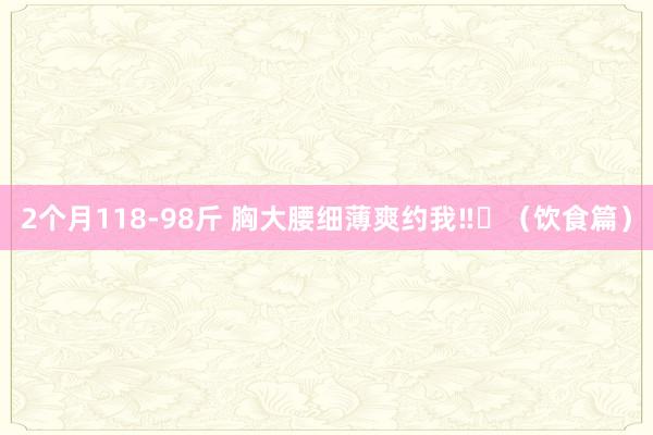 2个月118-98斤 胸大腰细薄爽约我‼️（饮食篇）