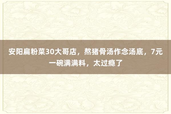 安阳扁粉菜30大哥店，熬猪骨汤作念汤底，7元一碗满满料，太过瘾了