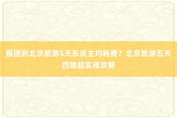 报团到北京旅游5天东谈主均耗费？北京旅游五天四晚超实用攻略