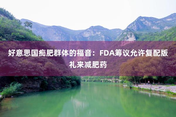 好意思国痴肥群体的福音：FDA筹议允许复配版礼来减肥药