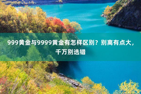 999黄金与9999黄金有怎样区别？别离有点大，千万别选错