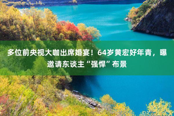 多位前央视大咖出席婚宴！64岁黄宏好年青，曝邀请东谈主“强悍”布景